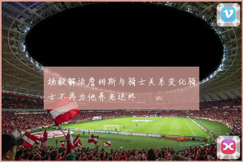 杨毅解读詹姆斯与骑士关系变化骑士不再为他养老送终