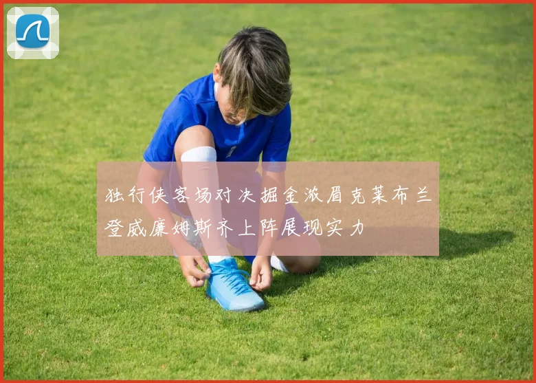 独行侠客场对决掘金浓眉克莱布兰登威廉姆斯齐上阵展现实力