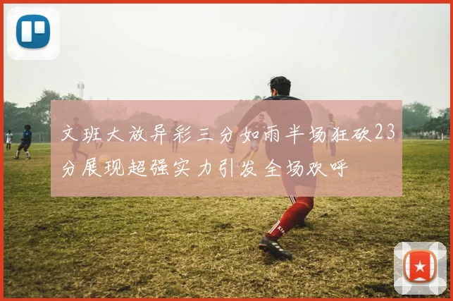 文班大放异彩三分如雨半场狂砍23分展现超强实力引发全场欢呼