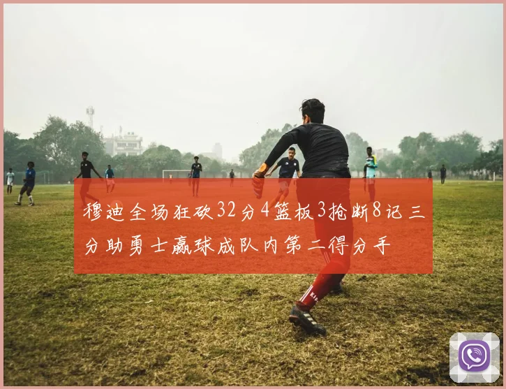 穆迪全场狂砍32分4篮板3抢断8记三分助勇士赢球成队内第二得分手
