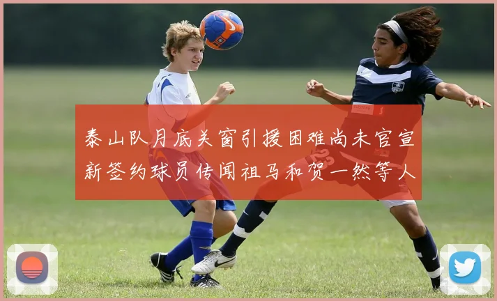 泰山队月底关窗引援困难尚未官宣新签约球员传闻祖马和贺一然等人