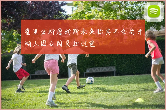 霍里分析詹姆斯未来称其不会离开湖人因合同负担过重