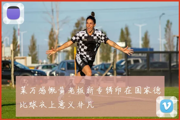莱万感慨黄老板新专辑印在国家德比球衣上意义非凡
