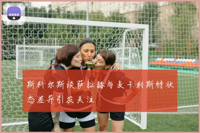 斯科尔斯谈萨拉赫与麦卡利斯特状态差异引发关注