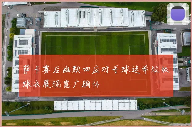 萨卡赛后幽默回应对手球迷举垃圾球衣展现宽广胸怀