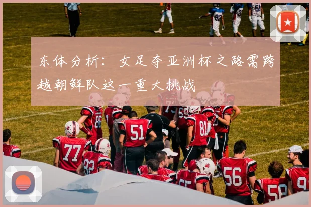 东体分析：女足夺亚洲杯之路需跨越朝鲜队这一重大挑战