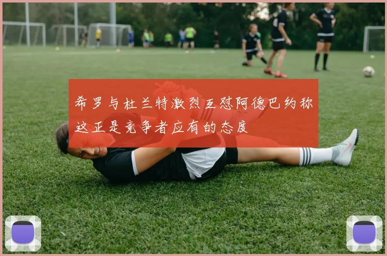 希罗与杜兰特激烈互怼阿德巴约称这正是竞争者应有的态度