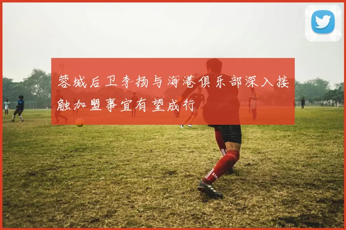 蓉城后卫李扬与海港俱乐部深入接触加盟事宜有望成行