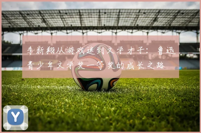 李新翔从游戏迷到文学才子：鲁迅青少年文学奖一等奖的成长之路
