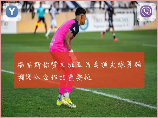 福克斯称赞文班亚马是顶尖球员强调团队合作的重要性