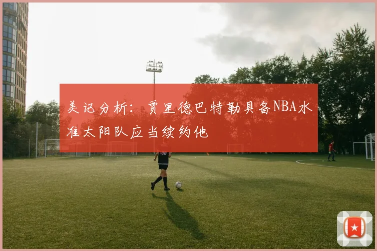 美记分析：贾里德巴特勒具备NBA水准太阳队应当续约他