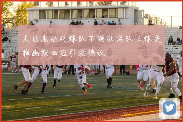 美记表达对球队不满欲离队三球更推幽默回应引发热议