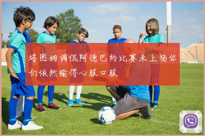 塔图姆调侃阿德巴约比赛未上场你们依然输得心服口服