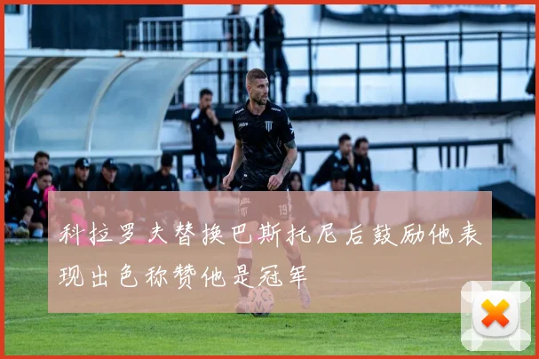 科拉罗夫替换巴斯托尼后鼓励他表现出色称赞他是冠军