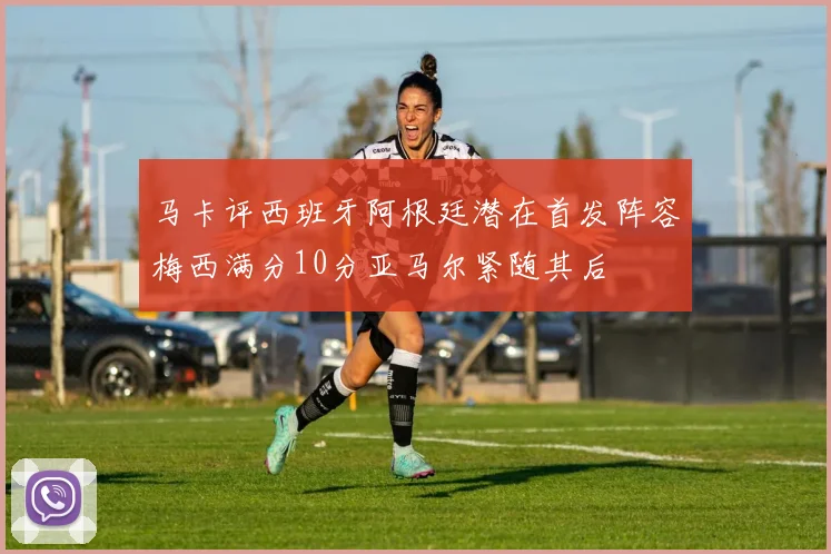 马卡评西班牙阿根廷潜在首发阵容梅西满分10分亚马尔紧随其后