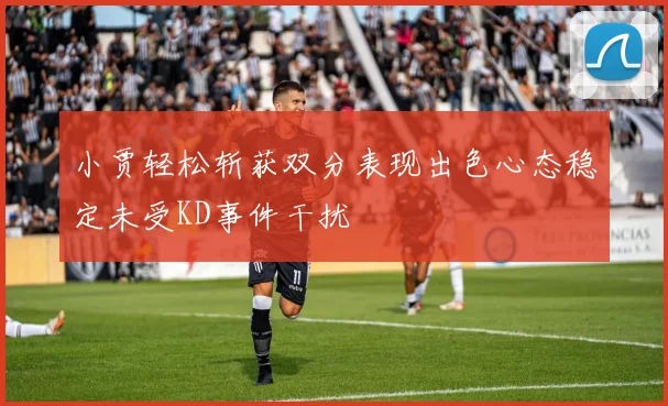 小贾轻松斩获双分表现出色心态稳定未受KD事件干扰