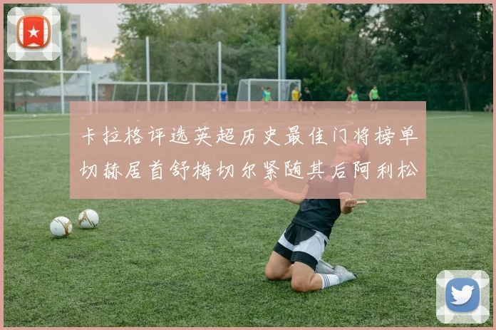 卡拉格评选英超历史最佳门将榜单切赫居首舒梅切尔紧随其后阿利松位列第三